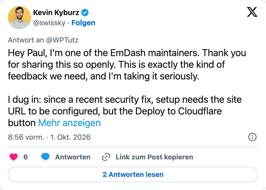 Antwort von Kevin Kyburz (@swissky) an @WPTutz vom 1. Oktober 2026, 8:56 Uhr: «Hey Paul, I'm one of the EmDash maintainers. Thank you for sharing this so openly. This is exactly the kind of feedback we need, and I'm taking it seriously. I dug in: since a recent security fix, setup needs the site URL to be configured, but the Deploy to Cloudflare button …», danach gekürzt mit «Mehr anzeigen».