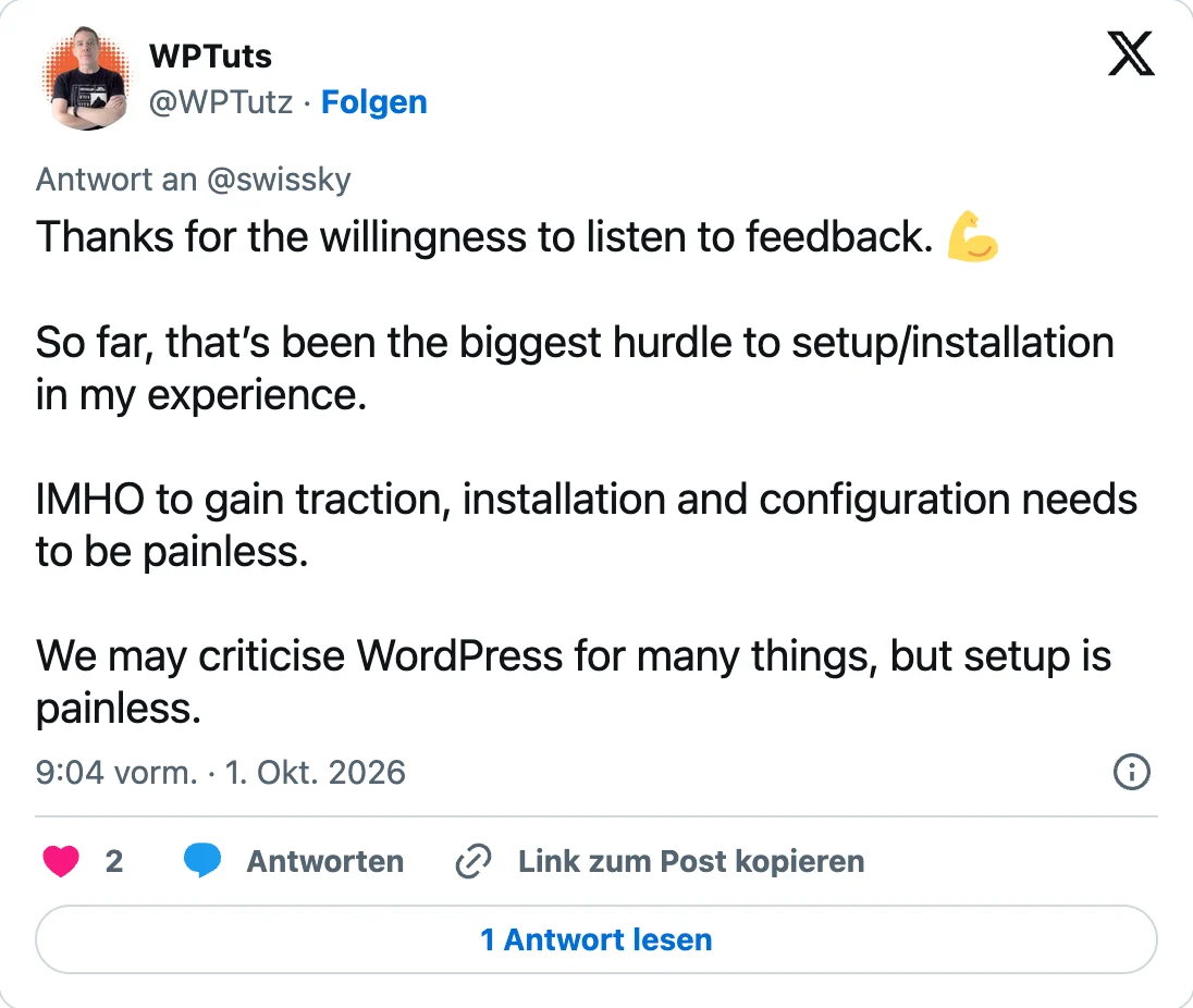 Antwort von WPTuts (@WPTutz) an @swissky vom 1. Oktober 2026, 9:04 Uhr: «Thanks for the willingness to listen to feedback. So far, that's been the biggest hurdle to setup/installation in my experience. IMHO to gain traction, installation and configuration needs to be painless. We may criticise WordPress for many things, but setup is painless.»